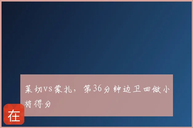 莱切vs蒙扎，第36分钟边卫回做小将得分